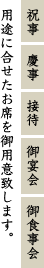 祝事・慶事・接待・御宴会・御食事会、用途に合せたお席を御用意致します。