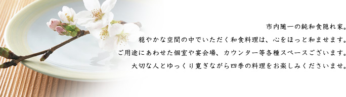 市内随一の純和食隠れ家。穏やかな空間の中でいただく和食料理は、心をほっと和ませます。ご用途にあわせた個室や宴会場、カウンター等各種スペースございます。大切な人とゆっくり寛ぎながら四季の料理をお楽しみくださいませ。